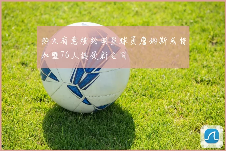 热火有意续约明星球员詹姆斯或将加盟76人接受新合同