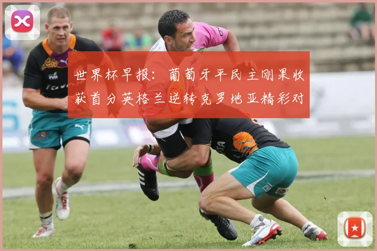 世界杯早报：葡萄牙平民主刚果收获首分英格兰逆转克罗地亚精彩对决