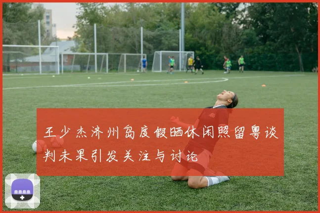 王少杰济州岛度假晒休闲照留粤谈判未果引发关注与讨论